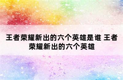 王者荣耀新出的六个英雄是谁 王者荣耀新出的六个英雄